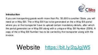 Introduction
If you are transporting goods worth more than Rs. 50,000 to another State, you will
need an e-Way Bill. The e-Way Bill has to be generated on the e-Way Bill portal
where you or the transporter have to upload certain mandatory details, after which
the portal generates an e-Way Bill along with a unique e-Way Bill Number (EBN). A
copy of the e-Way Bill Number has to be carried by the transporter along with the
invoice.
https://bit.ly/2qJgjW5Website
 
