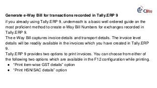 Generate e-Way Bill for transactions recorded in Tally.ERP 9
if you already using Tally.ERP 9, underneath is a basic well ordered guide on the
most proficient method to create e-Way Bill Numbers for exchanges recorded in
Tally.ERP 9.
The e-Way Bill captures invoice details and transport details. The invoice level
details will be readily available in the invoices which you have created in Tally.ERP
9.
Tally.ERP 9 provides two options to print invoices. You can choose from either of
the following two options which are available in the F12 configuration while printing.
● “Print item-wise GST details” option
● “Print HSN/SAC details” option
 