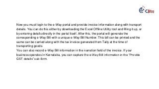 Now you must login to the e-Way portal and provide invoice information along with transport
details. You can do this either by downloading the Excel Offline Utility tool and filling it up, or
by entering details directly in the portal itself. After this, the portal will generate the
corresponding e-Way Bill with a unique e-Way Bill Number. This bill can be printed and the
same can be carried along with the tax invoice generated from Tally at the time of
transporting goods.
You can also record e-Way Bill information in the narration field of the invoice. If your
business operates in Karnataka, you can capture the e-Way Bill information in the “Provide
GST details” sub-form.
 