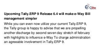 Upcoming Tally.ERP 9 Release 6.4 will make e-Way Bill
management simpler
While you can even now utilize your current Tally.ERP 9,
the Tally group is happy to advise that we are propelling
another discharge by second seven day stretch of february
with highlights to influence e-Way To charge administration
an agreeable involvement in Tally.ERP 9.
 