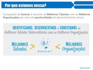 Por que estamos nessa?
O propósito da Eureca! é conectar os Melhores Talentos com as Melhores
Organizações por meio de oportunidades de desenvolvimento únicas
 