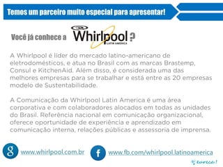 Temos um parceiro muito especial para apresentar!
Você já conhece a ?
www.fb.com/whirlpool.latinoamericawww.whirlpool.com.br
A Whirlpool é líder do mercado latino-americano de
eletrodomésticos, e atua no Brasil com as marcas Brastemp,
Consul e KitchenAid. Além disso, é considerada uma das
melhores empresas para se trabalhar e está entre as 20 empresas
modelo de Sustentabilidade.
A Comunicação da Whirlpool Latin America é uma área
corporativa e com colaboradores alocados em todas as unidades
do Brasil. Referência nacional em comunicação organizacional,
oferece oportunidade de experiência e aprendizado em
comunicação interna, relações públicas e assessoria de imprensa.
 