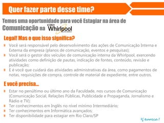 Quer fazer parte desse time?
Temos uma oportunidade para você Estagiar na área de
Comunicação na
Legal! Mas o que isso significa?
» Você será responsável pelo desenvolvimento das ações de Comunicação Interna e
Externa da empresa (planos de comunicação, eventos e pesquisas);
» Você será o gestor dos veículos de comunicação interna da Whirlpool, exercendo
atividades como definição de pautas, indicação de fontes, conteúdo, revisão e
publicação;
» E é você que cuidará das atividades administrativas da área, como pagamentos de
notas, requisições de compra, controle de material de expediente, entre outros.
E você precisa...
» Estar no penúltimo ou último ano da Faculdade, nos cursos de Comunicação
(Comunicação Social, Relações Públicas, Publicidade e Propaganda, Jornalismo e
Rádio e TV);
» Ter conhecimentos em Inglês no nível mínimo Intermediário;
» Ter conhecimentos em Informática avançados;
» Ter disponibilidade para estagiar em Rio Claro/SP
 