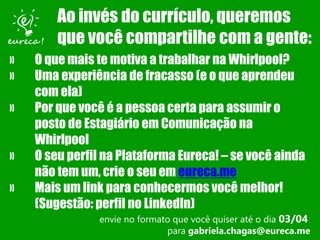 » O que mais te motiva a trabalhar na Whirlpool?
» Uma experiência de fracasso (e o que aprendeu
com ela)
» Por que você é a pessoa certa para assumir o
posto de Estagiário em Comunicação na
Whirlpool
» O seu perfil na Plataforma Eureca! – se você ainda
não tem um, crie o seu em eureca.me
» Mais um link para conhecermos você melhor!
(Sugestão: perfil no LinkedIn)
envie no formato que você quiser até o dia 03/04
para gabriela.chagas@eureca.me
Ao invés do currículo, queremos
que você compartilhe com a gente:
 