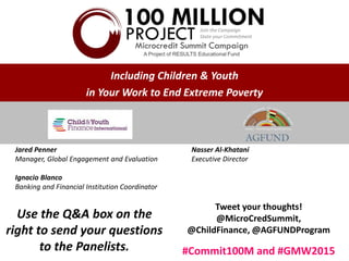 Jared Penner
Manager, Global Engagement and Evaluation
Ignacio Blanco
Banking and Financial Institution Coordinator
Nasser Al-Khatani
Executive Director
Use the Q&A box on the
right to send your questions
to the Panelists.
Tweet your thoughts!
@MicroCredSummit,
@ChildFinance, @AGFUNDProgram
#Commit100M and #GMW2015
Including Children & Youth
in Your Work to End Extreme Poverty
 