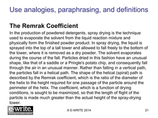 Use analogies, paraphrasing, and definitions 
The Remrak Coefficient 
In the production of powdered detergents, spray drying is the technique 
used to evaporate the solvent from the liquid reaction mixture and 
physically form the finished powder product. In spray drying, the liquid is 
sprayed into the top of a tall tower and allowed to fall freely to the bottom of 
the tower, where it is removed as a dry powder. The solvent evaporates 
during the course of the fall. Particles dried in this fashion have an unusual 
shape, like that of a saddle or a Pringle's potato chip, and consequently fall 
through the air in an unusual manner. Rather than falling in a vertical path, 
the particles fall in a helical path. The shape of the helical (spiral) path is 
described by the Remrak coefficient, which is the ratio of the diameter of 
the helix to the height required for one passage of the particle around the 
perimeter of the helix. The coefficient, which is a function of drying 
conditions, is sought to be maximized, so that the length of flight of the 
particle is made much greater than the actual height of the spray-drying 
tower. 
© E-WRITE 2014 21 
 