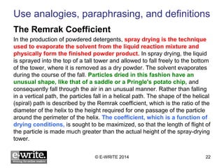 Use analogies, paraphrasing, and definitions 
The Remrak Coefficient 
In the production of powdered detergents, spray drying is the technique 
used to evaporate the solvent from the liquid reaction mixture and 
physically form the finished powder product. In spray drying, the liquid 
is sprayed into the top of a tall tower and allowed to fall freely to the bottom 
of the tower, where it is removed as a dry powder. The solvent evaporates 
during the course of the fall. Particles dried in this fashion have an 
unusual shape, like that of a saddle or a Pringle's potato chip, and 
consequently fall through the air in an unusual manner. Rather than falling 
in a vertical path, the particles fall in a helical path. The shape of the helical 
(spiral) path is described by the Remrak coefficient, which is the ratio of the 
diameter of the helix to the height required for one passage of the particle 
around the perimeter of the helix. The coefficient, which is a function of 
drying conditions, is sought to be maximized, so that the length of flight of 
the particle is made much greater than the actual height of the spray-drying 
tower. 
© E-WRITE 2014 22 
 