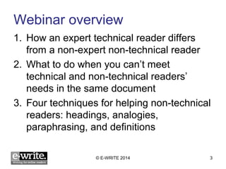 Webinar overview 
1. How an expert technical reader differs 
from a non-expert non-technical reader 
2. What to do when you can’t meet 
technical and non-technical readers’ 
needs in the same document 
3. Four techniques for helping non-technical 
readers: headings, analogies, 
paraphrasing, and definitions 
© E-WRITE 2014 3 
 