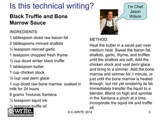 Is this technical writing? 
Black Truffle and Bone 
Marrow Sauce 
INGREDIENTS: 
1 tablespoon diced raw bacon fat 
2 tablespoons minced shallots 
½ teaspoon minced garlic 
1 teaspoon chopped fresh thyme 
½ cup diced winter black truffle 
1 tablespoon butter 
1 cup chicken stock 
¼ cup veal demi glace 
1 cup diced raw bone marrow, soaked in 
milk for 24 hours 
6 grams Texturas Xantana 
¼ teaspoon squid ink 
½ teaspoon truffle oil 
I’m Chef 
Jason 
Wilson 
METHOD: 
Heat the butter in a sauté pan over 
medium heat. Sweat the bacon fat, 
shallots, garlic, thyme, and truffles 
until the shallots are soft. Add the 
chicken stock and veal demi glace 
and bring to a simmer. Add the bone 
marrow and simmer for 1 minute, or 
just until the bone marrow is heated 
through, but not yet rendering its fat. 
Immediately transfer the liquid to a 
blender. Blend on high and sprinkle 
in the Xantana a pinch at a time. 
Incorporate the squid ink and truffle 
oil. 
© E-WRITE 2014 5 
 