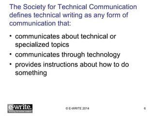 The Society for Technical Communication 
defines technical writing as any form of 
communication that: 
• communicates about technical or 
specialized topics 
• communicates through technology 
• provides instructions about how to do 
something 
© E-WRITE 2014 6 
 