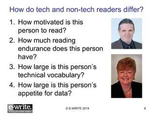 How do tech and non-tech readers differ? 
1. How motivated is this 
person to read? 
2. How much reading 
endurance does this person 
have? 
3. How large is this person’s 
technical vocabulary? 
4. How large is this person’s 
appetite for data? 
© E-WRITE 2014 9 
 