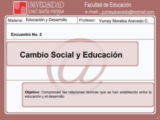 Educación y Desarrollo Yumey Morabia Acevedo C. [email_address] Encuentro No. 2 Cambio Social y Educación Objetivo : Comprender las relaciones teóricas que se han establecido entre la educación y el desarrollo 