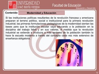 Educación y Desarrollo Contenido Modernidad y Educación Si las instituciones políticas resultantes de la revolución francesa y americana preparan el terreno político, social e institucional para la primera revolución industrial, las primeras formulaciones pedagógicas de la modernidad sientan las bases para que la institución escolar vaya educando a la población en la disciplina del trabajo fabril y en sus valores. A medida que la revolución industrial se extiende e involucra a más sectores de la población también lo hace la escuela moderna a través del concepto cada vez más extensivo de enseñanza obligatoria. 