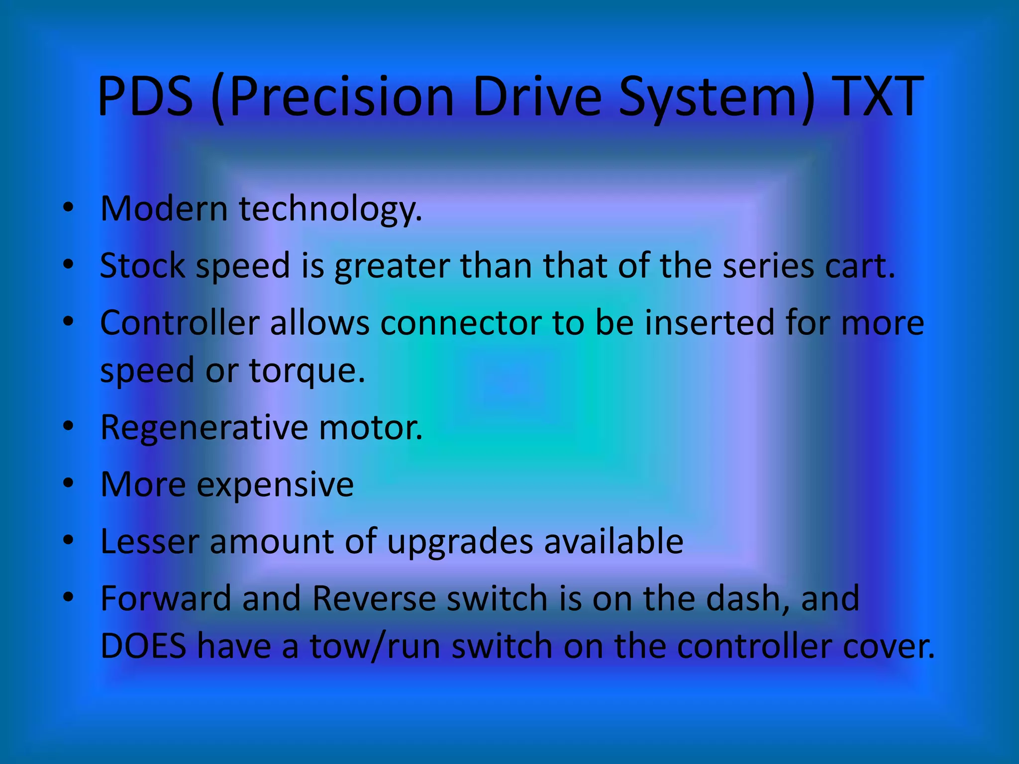 PDS (Precision Drive System) TXTModern technology.Stock speed is greater than that of the series cart.Controller allows connector to be inserted for more speed or torque.Regenerative motor.More expensiveLesser amount of upgrades availableForward and Reverse switch is on the dash, and DOES have a tow/run switch on the controller cover.