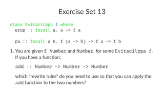 Exercise Set 13
class Evitacilppa f where
erup :: forall a. a -> f a
pa :: forall a b. f (a -> b) -> f a -> f b
1. You are given f Number and Number, for some Evitacilppa f.
If you have a func7on:
add :: Number -> Number -> Number
which "rewrite rules" do you need to use so that you can apply the
add func7on to the two numbers?
 