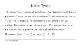 Literal Types
• String : The set that contains all strings; "foo" is an element of this set.
• Number : The set that contains all numbers;0
5.5 is an element of this set.
• Int : The set that contains all integers; 3 is an element of this set.
• Char : The set that contains all characters; 'J' is an element of this set.
• Boolean : The set that contains the values true and false.
Plus records {foo: "bar"} and arrays [1, 2, 3]!
0
Not really, $%#@&!!
 