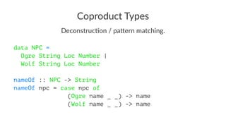 Coproduct Types
Deconstruc*on / pa/ern matching.
data NPC =
Ogre String Loc Number |
Wolf String Loc Number
nameOf :: NPC -> String
nameOf npc = case npc of
(Ogre name _ _) -> name
(Wolf name _ _) -> name
 