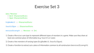 Exercise Set 3
data Monster
= Wolf CharacterStats
| Ogre CharacterStats
bigBadWolf :: CharacterStats
fearfulOgre :: CharacterStats
monsterStrength :: Monster -> Int
1. Create a Monster sum type to represent diﬀerent types of monsters in a game. Make sure they share at
least one common piece of informa:on (e.g. health or name).
2. Create a few monsters of varying types (bigBadWolf, fearfulOgre).
3. Create a func:on to extract out a piece of informa:on common to all constructors (monsterStrength).
 
