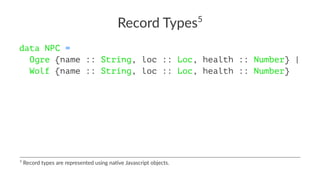 Record Types5
data NPC =
Ogre {name :: String, loc :: Loc, health :: Number} |
Wolf {name :: String, loc :: Loc, health :: Number}
5
Record types are represented using na2ve Javascript objects.
 
