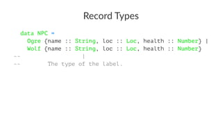 Record Types
data NPC =
Ogre {name :: String, loc :: Loc, health :: Number} |
Wolf {name :: String, loc :: Loc, health :: Number}
-- |
-- The type of the label.
 