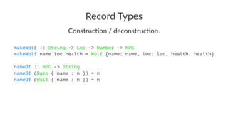 Record Types
Construc)on / deconstruc)on.
makeWolf :: String -> Loc -> Number -> NPC
makeWolf name loc health = Wolf {name: name, loc: loc, health: health}
nameOf :: NPC -> String
nameOf (Ogre { name : n }) = n
nameOf (Wolf { name : n }) = n
 
