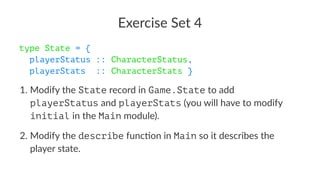 Exercise Set 4
type State = {
playerStatus :: CharacterStatus,
playerStats :: CharacterStats }
1. Modify the State record in Game.State to add
playerStatus and playerStats (you will have to modify
initial in the Main module).
2. Modify the describe func9on in Main so it describes the
player state.
 