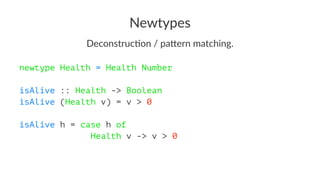 Newtypes
Deconstruc*on / pa/ern matching.
newtype Health = Health Number
isAlive :: Health -> Boolean
isAlive (Health v) = v > 0
isAlive h = case h of
Health v -> v > 0
 