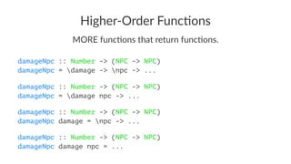 Higher-Order Func/ons
MORE func*ons that return func*ons.
damageNpc :: Number -> (NPC -> NPC)
damageNpc = damage -> npc -> ...
damageNpc :: Number -> (NPC -> NPC)
damageNpc = damage npc -> ...
damageNpc :: Number -> (NPC -> NPC)
damageNpc damage = npc -> ...
damageNpc :: Number -> (NPC -> NPC)
damageNpc damage npc = ...
 