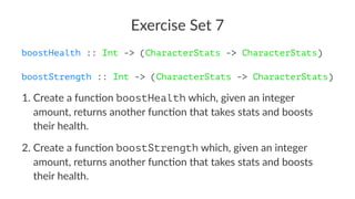 Exercise Set 7
boostHealth :: Int -> (CharacterStats -> CharacterStats)
boostStrength :: Int -> (CharacterStats -> CharacterStats)
1. Create a func-on boostHealth which, given an integer
amount, returns another func-on that takes stats and boosts
their health.
2. Create a func-on boostStrength which, given an integer
amount, returns another func-on that takes stats and boosts
their health.
 