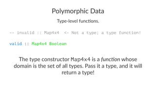 Polymorphic Data
Type-level func-ons.
-- invalid :: Map4x4 <- Not a type; a type function!
valid :: Map4x4 Boolean
The type constructor Map4x4 is a func%on whose
domain is the set of all types. Pass it a type, and it will
return a type!
 