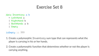 Exercise Set 8
data Inventory a b
= LeftHand a
| RightHand b
| BothHands a b
| Empty
isEmpty :: ???
1. Create a polymorphic Inventory sum type that can represents what the
player is carrying in his or her hands.
2. Create a polymorphic func9on that determines whether or not the player is
carrying anything.
 