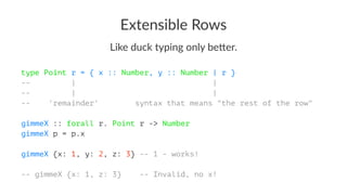 Extensible Rows
Like duck typing only be1er.
type Point r = { x :: Number, y :: Number | r }
-- | |
-- | |
-- 'remainder' syntax that means "the rest of the row"
gimmeX :: forall r. Point r -> Number
gimmeX p = p.x
gimmeX {x: 1, y: 2, z: 3} -- 1 - works!
-- gimmeX {x: 1, z: 3} -- Invalid, no x!
 