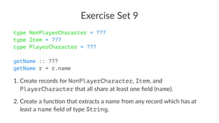 Exercise Set 9
type NonPlayerCharacter = ???
type Item = ???
type PlayerCharacter = ???
getName :: ???
getName r = r.name
1. Create records for NonPlayerCharacter, Item, and
PlayerCharacter that all share at least one ﬁeld (name).
2. Create a func7on that extracts a name from any record which has at
least a name ﬁeld of type String.
 