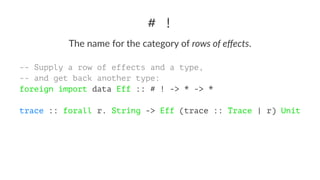 # !
The name for the category of rows of eﬀects.
-- Supply a row of effects and a type,
-- and get back another type:
foreign import data Eff :: # ! -> * -> *
trace :: forall r. String -> Eff (trace :: Trace | r) Unit
 