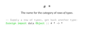 # *
The name for the category of rows of types.
-- Supply a row of types, get back another type:
foreign import data Object :: # * -> *
 