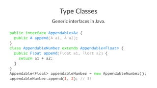 Type Classes
Generic interfaces in Java.
public interface Appendable<A> {
public A append(A a1, A a2);
}
class AppendableNumber extends Appendable<Float> {
public Float append(Float a1, Float a2) {
return a1 + a2;
}
}
Appendable<Float> appendableNumber = new AppendableNumber();
appendableNumber.append(1, 2); // 3!
 