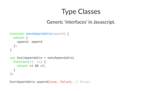 Type Classes
Generic 'interfaces' in Javascript.
function makeAppendable(append) {
return {
append: append
};
}
var boolAppendable = makeAppendable(
function(v1, v2) {
return v1 && v2;
}
);
boolAppendable.append(true, false); // false!
 