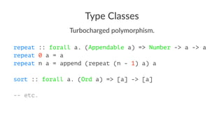 Type Classes
Turbocharged polymorphism.
repeat :: forall a. (Appendable a) => Number -> a -> a
repeat 0 a = a
repeat n a = append (repeat (n - 1) a) a
sort :: forall a. (Ord a) => [a] -> [a]
-- etc.
 