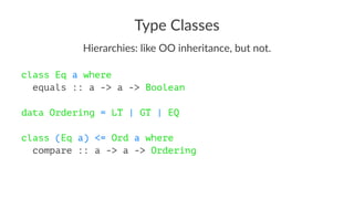 Type Classes
Hierarchies: like OO inheritance, but not.
class Eq a where
equals :: a -> a -> Boolean
data Ordering = LT | GT | EQ
class (Eq a) <= Ord a where
compare :: a -> a -> Ordering
 