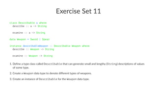 Exercise Set 11
class Describable a where
describe :: a -> String
examine :: a -> String
data Weapon = Sword | Spear
instance describableWeapon :: Describable Weapon where
describe :: Weapon -> String
examine :: Weapon -> String
1. Deﬁne a type class called Describable that can generate small and lengthy (String) descrip7ons of values
of some type.
2. Create a Weapon data type to denote diﬀerent types of weapons.
3. Create an instance of Describable for the Weapon data type.
 