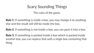 Scary Sounding Things
The rules of the game.
Rule 1: If something is inside a box, you may change it to anything
else and the result will s9ll be inside the box.
Rule 2: If something is not inside a box, you can pack it into a box.
Rule 3: If something is packed inside a box which is packed inside
another box, you can replace that with a single box containing that
thing.
 