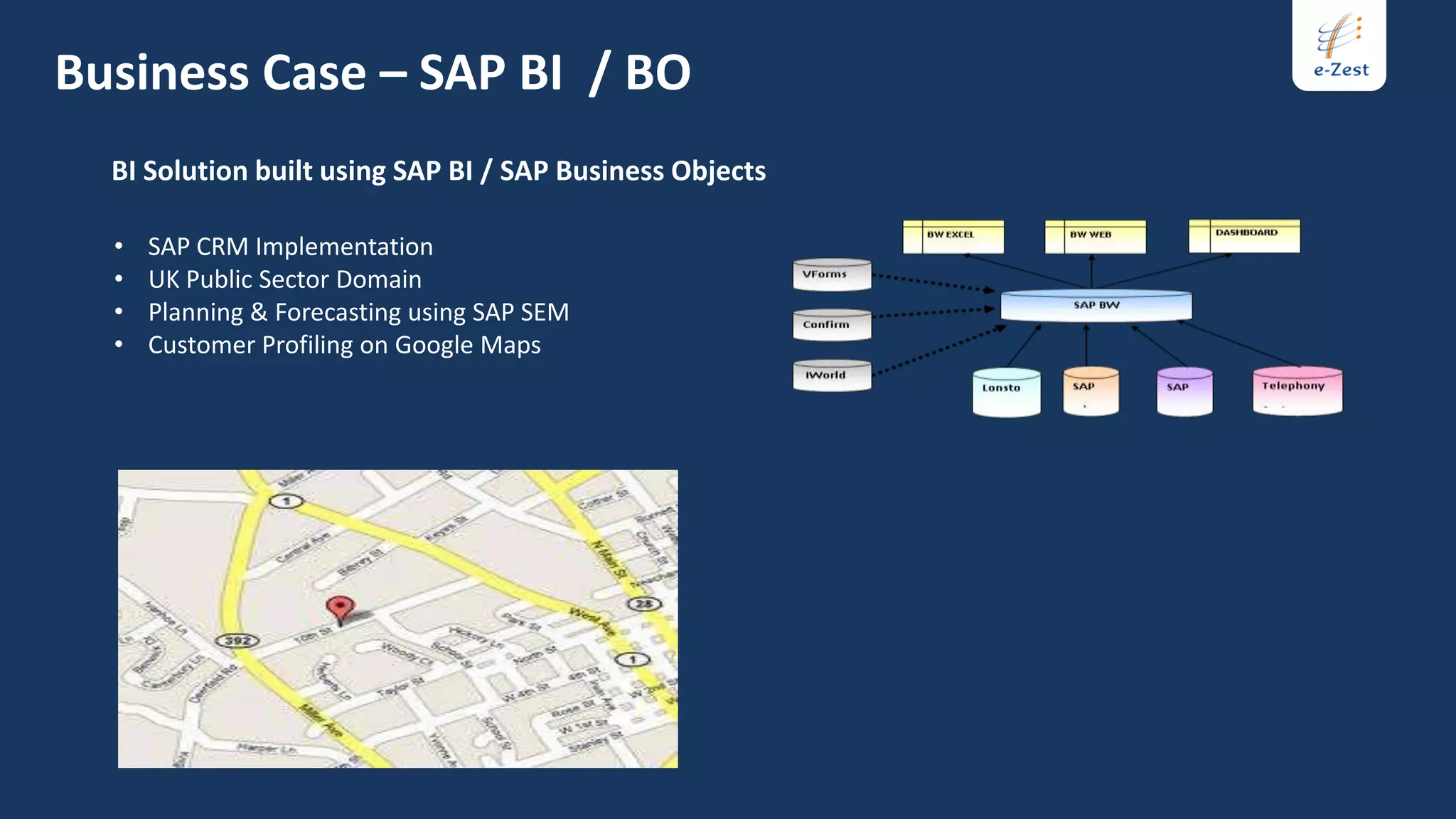 Business Case – SAP BI / BO
  BI Solution built using SAP BI / SAP Business Objects

  •   SAP CRM Implementation
  •   UK Public Sector Domain
  •   Planning & Forecasting using SAP SEM
  •   Customer Profiling on Google Maps
 