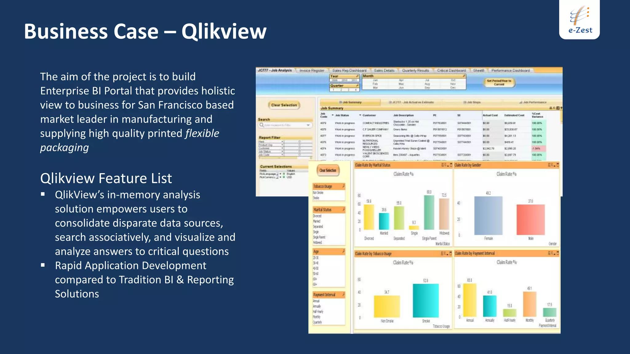Business Case – Qlikview
 The aim of the project is to build
 Enterprise BI Portal that provides holistic
 view to business for San Francisco based
 market leader in manufacturing and
 supplying high quality printed flexible
 packaging

 Qlikview Feature List
  QlikView’s in-memory analysis
   solution empowers users to
   consolidate disparate data sources,
   search associatively, and visualize and
   analyze answers to critical questions
  Rapid Application Development
   compared to Tradition BI & Reporting
   Solutions
 