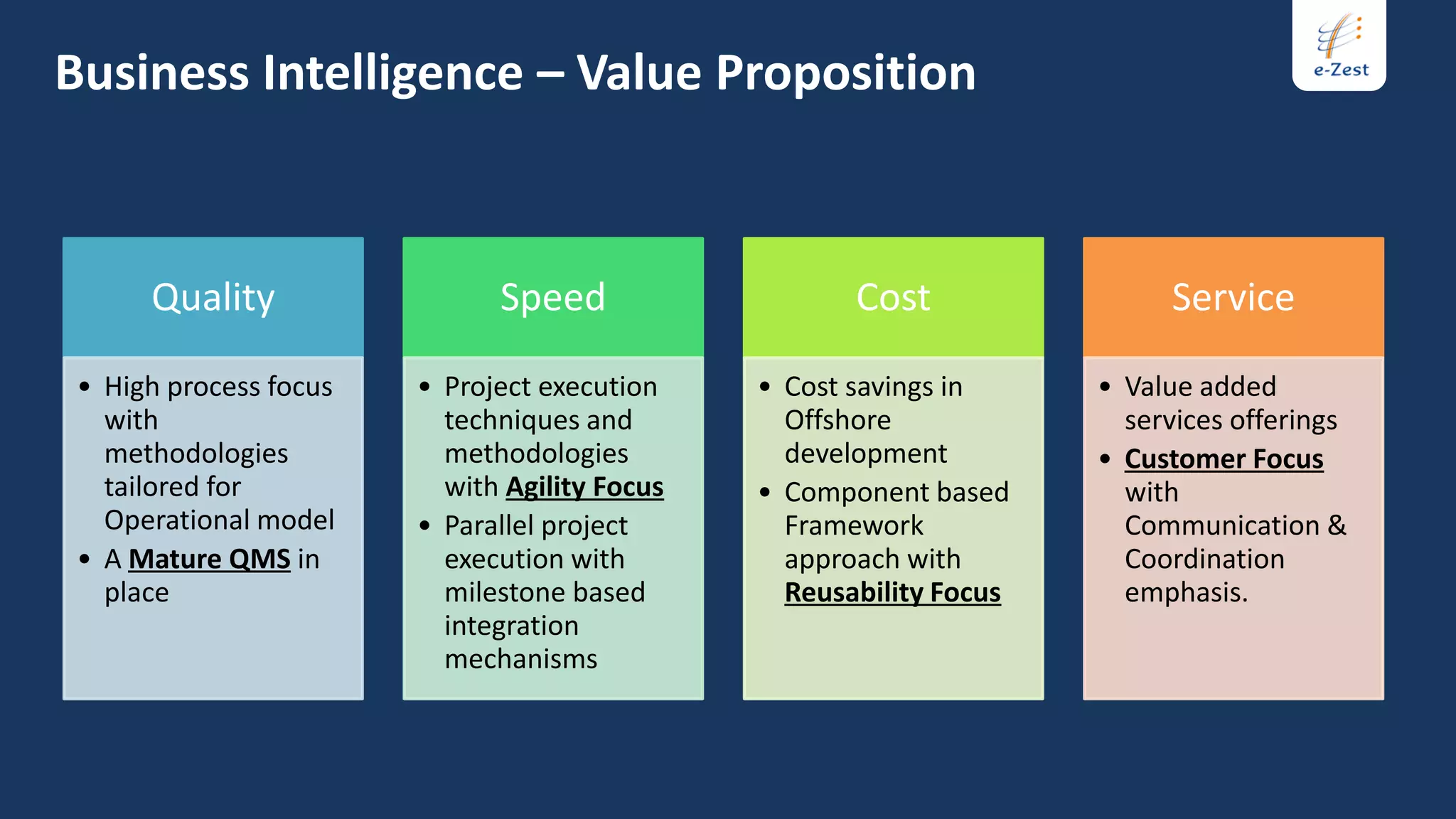 Business Intelligence – Value Proposition



     Quality                 Speed                   Cost                Service

• High process focus   • Project execution    • Cost savings in     • Value added
  with                   techniques and         Offshore              services offerings
  methodologies          methodologies          development         • Customer Focus
  tailored for           with Agility Focus   • Component based       with
  Operational model    • Parallel project       Framework             Communication &
• A Mature QMS in        execution with         approach with         Coordination
  place                  milestone based        Reusability Focus     emphasis.
                         integration
                         mechanisms
 