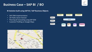 Business Case – SAP BI / BO
  BI Solution built using SAP BI / SAP Business Objects

  •   SAP CRM Implementation
  •   UK Public Sector Domain
  •   Planning & Forecasting using SAP SEM
  •   Customer Profiling on Google Maps
 