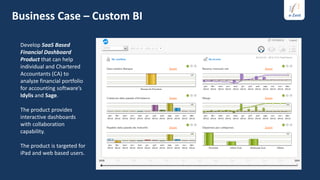 Business Case – Custom BI

 Develop SaaS Based
 Financial Dashboard
 Product that can help
 individual and Chartered
 Accountants (CA) to
 analyze financial portfolio
 for accounting software’s
 Idylis and Sage.

 The product provides
 interactive dashboards
 with collaboration
 capability.

 The product is targeted for
 iPad and web based users.
 