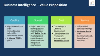 Business Intelligence – Value Proposition



     Quality                 Speed                   Cost                Service

• High process focus   • Project execution    • Cost savings in     • Value added
  with                   techniques and         Offshore              services offerings
  methodologies          methodologies          development         • Customer Focus
  tailored for           with Agility Focus   • Component based       with
  Operational model    • Parallel project       Framework             Communication &
• A Mature QMS in        execution with         approach with         Coordination
  place                  milestone based        Reusability Focus     emphasis.
                         integration
                         mechanisms
 