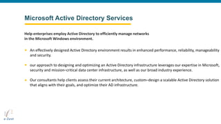 Microsoft Active Directory Services
An effectively designed Active Directory environment results in enhanced performance, reliability, manageability
and security.
our approach to designing and optimizing an Active Directory infrastructure leverages our expertise in Microsoft,
security and mission–critical data center infrastructure, as well as our broad industry experience.
Our consultants help clients assess their current architecture, custom–design a scalable Active Directory solution
that aligns with their goals, and optimize their AD infrastructure.
Help enterprises employ Active Directory to efficiently manage networks
in the Microsoft Windows environment.
 