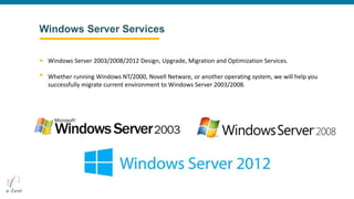 Windows Server Services
Windows Server 2003/2008/2012 Design, Upgrade, Migration and Optimization Services.
Whether running Windows NT/2000, Novell Netware, or another operating system, we will help you
successfully migrate current environment to Windows Server 2003/2008.
 