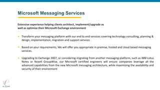 Microsoft Messaging Services
Transform your messaging platform with our end to end services covering technology consulting, planning &
design, implementation, migration and support services
Based on your requirements, We will offer you appropriate in-premise, hosted and cloud based messaging
services.
Upgrading to Exchange 2007, or considering migrating from another messaging platform, such as IBM Lotus
Notes or Novell GroupWise, our Microsoft certified engineers will ensure companies leverage all the
advanced capabilities from the new Microsoft messaging architecture, while maximizing the availability and
security of their environment
Extensive experience helping clients architect, implement/upgrade as
well as optimize their Microsoft Exchange environment
 